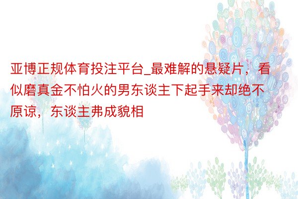 亚博正规体育投注平台_最难解的悬疑片，看似磨真金不怕火的男东谈主下起手来却绝不原谅，东谈主弗成貌相