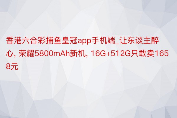 香港六合彩捕鱼皇冠app手机端_让东谈主醉心, 荣耀5800mAh新机, 16G+512G只敢卖1658元