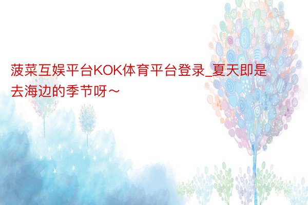 菠菜互娱平台KOK体育平台登录_夏天即是去海边的季节呀～