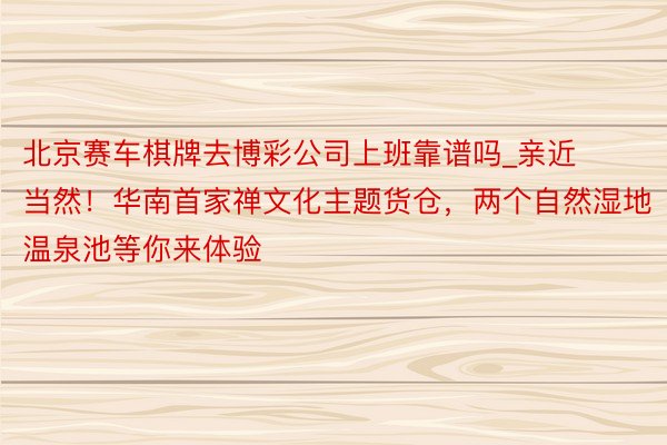 北京赛车棋牌去博彩公司上班靠谱吗_亲近当然！华南首家禅文化主题货仓，两个自然湿地温泉池等你来体验