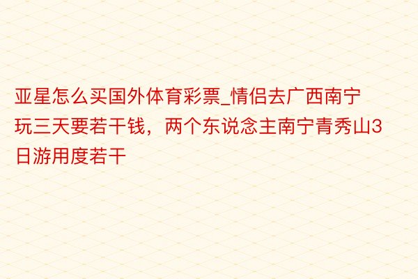 亚星怎么买国外体育彩票_情侣去广西南宁玩三天要若干钱，两个东说念主南宁青秀山3日游用度若干