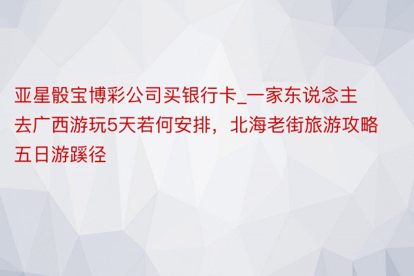 亚星骰宝博彩公司买银行卡_一家东说念主去广西游玩5天若何安排，北海老街旅游攻略五日游蹊径