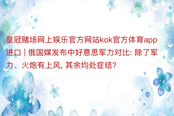 皇冠赌场网上娱乐官方网站kok官方体育app进口 | 俄国媒发布中好意思军力对比: 除了军力、火炮有上风, 其余均处症结?