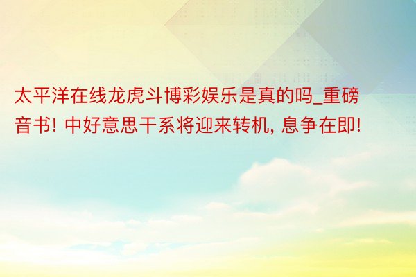 太平洋在线龙虎斗博彩娱乐是真的吗_重磅音书! 中好意思干系将迎来转机, 息争在即!