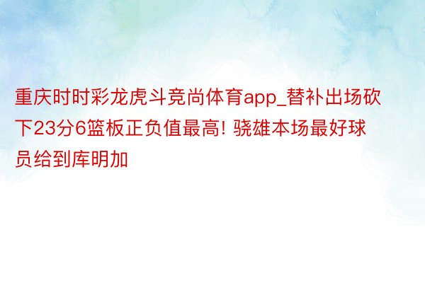 重庆时时彩龙虎斗竞尚体育app_替补出场砍下23分6篮板正负值最高! 骁雄本场最好球员给到库明加