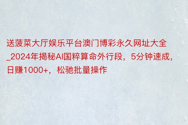 送菠菜大厅娱乐平台澳门博彩永久网址大全_2024年揭秘AI国粹算命外行段，5分钟速成，日赚1000+，松驰批量操作