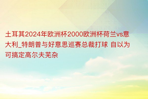 土耳其2024年欧洲杯2000欧洲杯荷兰vs意大利_特朗普与好意思巡赛总裁打球 自以为可搞定高尔夫芜杂