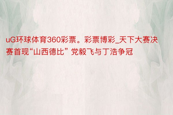 uG环球体育360彩票。彩票博彩_天下大赛决赛首现“山西德比” 党毅飞与丁浩争冠