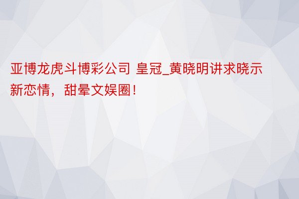 亚博龙虎斗博彩公司 皇冠_黄晓明讲求晓示新恋情，甜晕文娱圈！