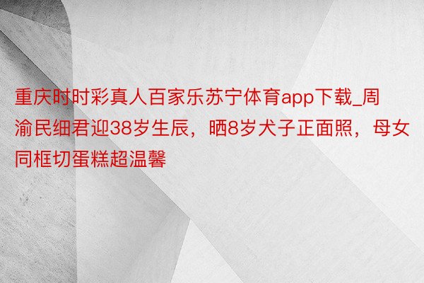 重庆时时彩真人百家乐苏宁体育app下载_周渝民细君迎38岁生辰，晒8岁犬子正面照，母女同框切蛋糕超温馨