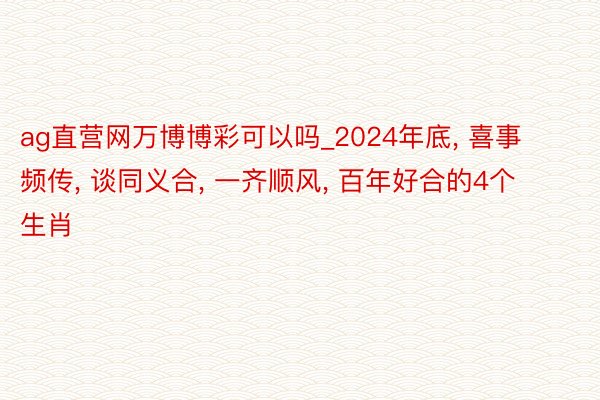 ag直营网万博博彩可以吗_2024年底, 喜事频传, 谈同义合, 一齐顺风, 百年好合的4个生肖