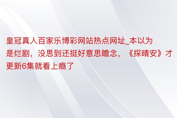 皇冠真人百家乐博彩网站热点网址_本以为是烂剧，没思到还挺好意思瞻念，《探晴安》才更新6集就看上瘾了