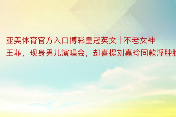 亚美体育官方入口博彩皇冠英文 | 不老女神王菲，现身男儿演唱会，却喜提刘嘉玲同款浮肿脸