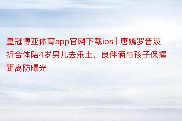 皇冠博亚体育app官网下载ios | 唐嫣罗晋波折合体陪4岁男儿去乐土，良伴俩与孩子保握距离防曝光