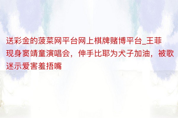 送彩金的菠菜网平台网上棋牌赌博平台_王菲现身窦靖童演唱会，伸手比耶为犬子加油，被歌迷示爱害羞捂嘴