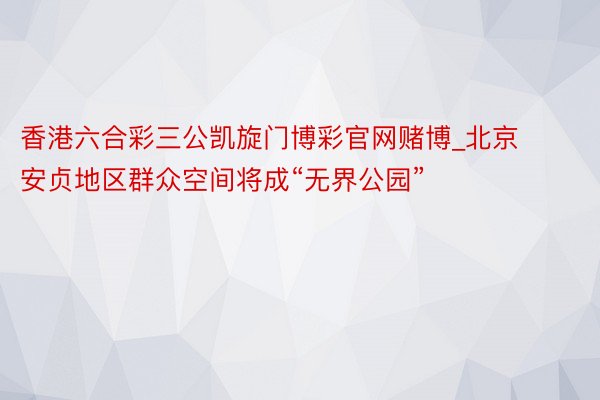 香港六合彩三公凯旋门博彩官网赌博_北京安贞地区群众空间将成“无界公园”