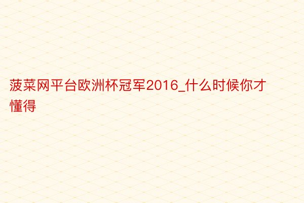 菠菜网平台欧洲杯冠军2016_什么时候你才懂得