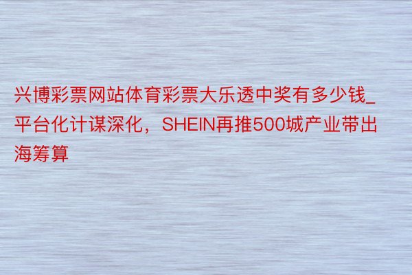 兴博彩票网站体育彩票大乐透中奖有多少钱_平台化计谋深化，SHEIN再推500城产业带出海筹算