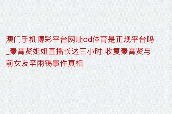 澳门手机博彩平台网址od体育是正规平台吗_秦霄贤姐姐直播长达三小时 收复秦霄贤与前女友辛雨锡事件真相