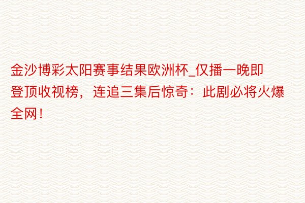 金沙博彩太阳赛事结果欧洲杯_仅播一晚即登顶收视榜，连追三集后惊奇：此剧必将火爆全网！